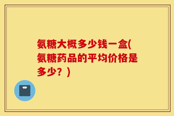 氨糖大概多少钱一盒(氨糖药品的平均价格是多少？)