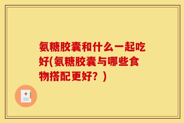 氨糖胶囊和什么一起吃好(氨糖胶囊与哪些食物搭配更好？)