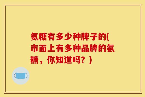 氨糖有多少种牌子的(市面上有多种品牌的氨糖，你知道吗？)