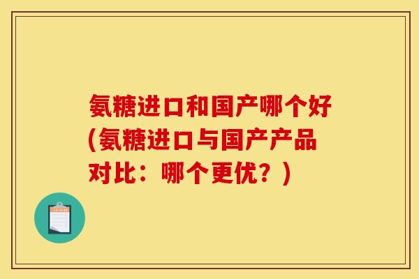 氨糖进口和国产哪个好(氨糖进口与国产产品对比：哪个更优？)
