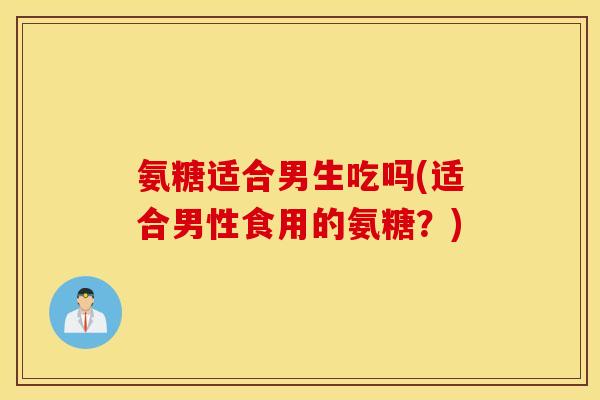 氨糖适合男生吃吗(适合男性食用的氨糖？)