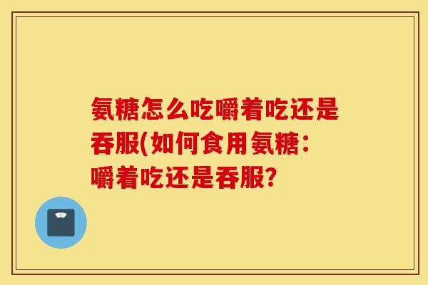 氨糖怎么吃嚼着吃还是吞服(如何食用氨糖：嚼着吃还是吞服？