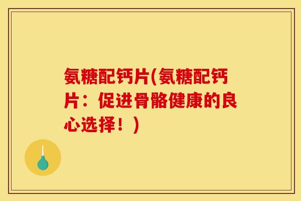 氨糖配钙片(氨糖配钙片：促进骨骼健康的良心选择！)