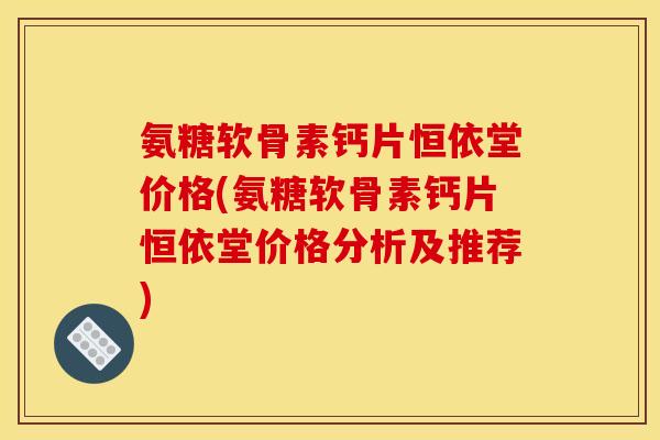 氨糖软骨素钙片恒依堂价格(氨糖软骨素钙片恒依堂价格分析及推荐)