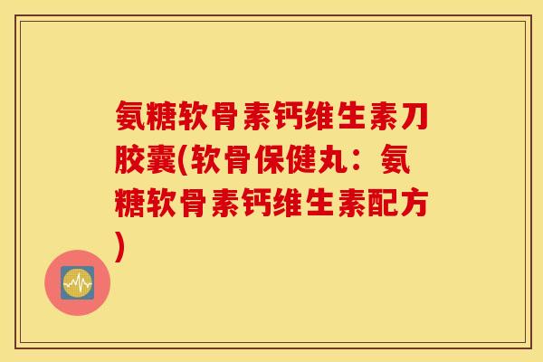 氨糖软骨素钙维生素刀胶囊(软骨保健丸：氨糖软骨素钙维生素配方)