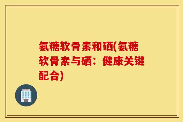 氨糖软骨素和硒(氨糖软骨素与硒：健康关键配合)