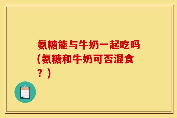 氨糖能与牛奶一起吃吗(氨糖和牛奶可否混食？)