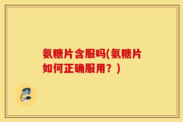 氨糖片含服吗(氨糖片如何正确服用？)