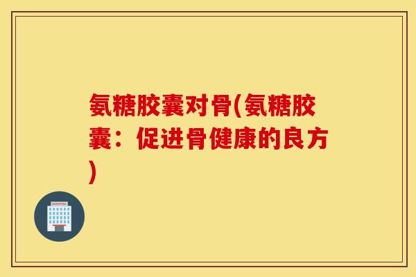 氨糖胶囊对骨(氨糖胶囊：促进骨健康的良方)
