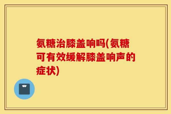 氨糖治膝盖响吗(氨糖可有效缓解膝盖响声的症状)