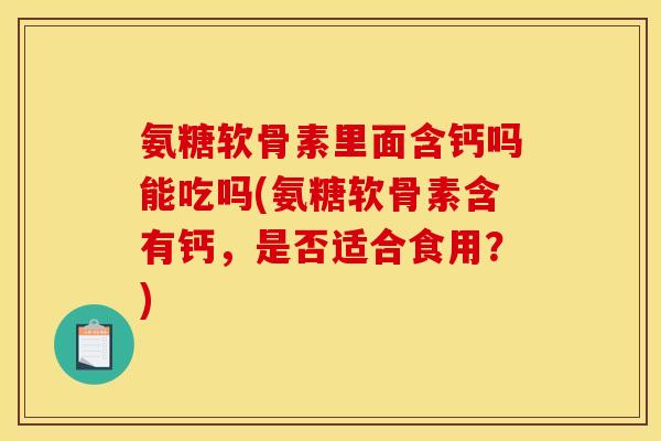 氨糖软骨素里面含钙吗能吃吗(氨糖软骨素含有钙，是否适合食用？)