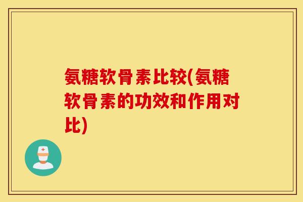 氨糖软骨素比较(氨糖软骨素的功效和作用对比)