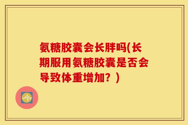 氨糖胶囊会长胖吗(长期服用氨糖胶囊是否会导致体重增加？)