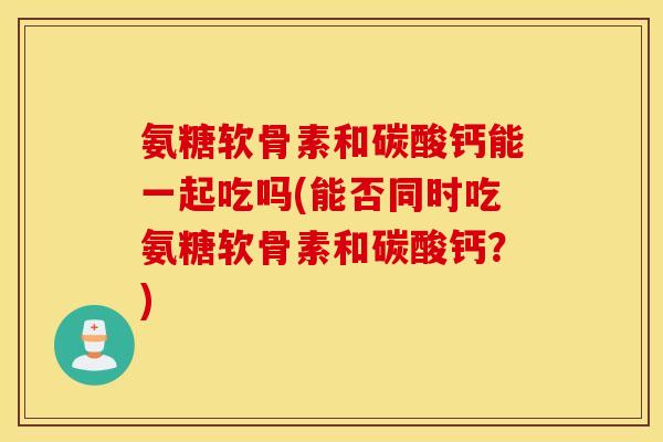 氨糖软骨素和碳酸钙能一起吃吗(能否同时吃氨糖软骨素和碳酸钙？)