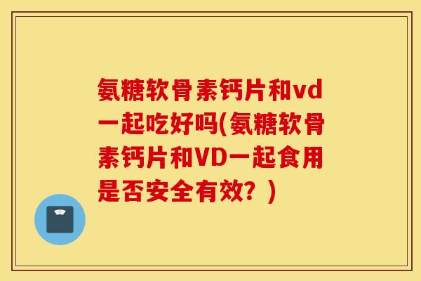 氨糖软骨素钙片和vd一起吃好吗(氨糖软骨素钙片和VD一起食用是否安全有效？)
