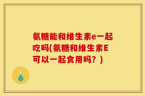氨糖能和维生素e一起吃吗(氨糖和维生素E可以一起食用吗？)