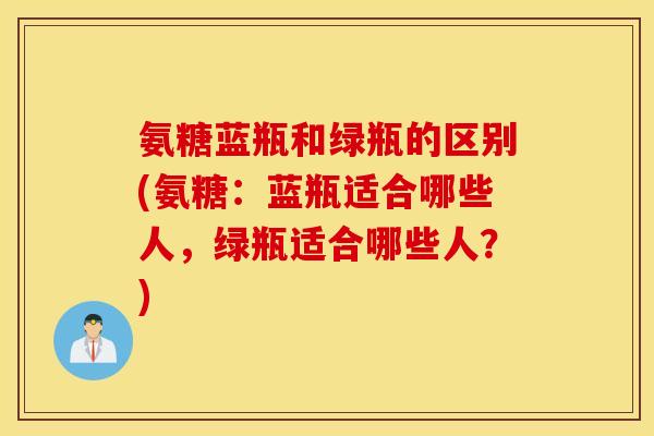 氨糖蓝瓶和绿瓶的区别(氨糖:蓝瓶适合哪些人,绿瓶适合哪些人?) 氨糖蓝瓶和绿瓶的区别(氨糖:蓝瓶适合哪些人,绿瓶适合哪些人?)