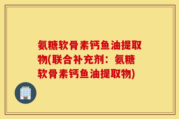 氨糖软骨素钙鱼油提取物(联合补充剂：氨糖软骨素钙鱼油提取物)