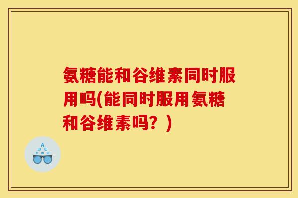 氨糖能和谷维素同时服用吗(能同时服用氨糖和谷维素吗？)