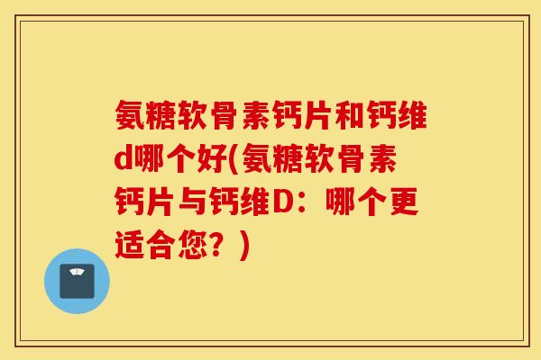 氨糖软骨素钙片和钙维d哪个好(氨糖软骨素钙片与钙维D：哪个更适合您？)