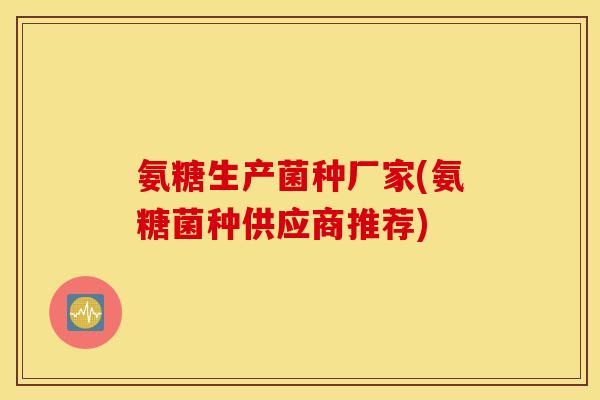 氨糖生产菌种厂家(氨糖菌种供应商推荐)