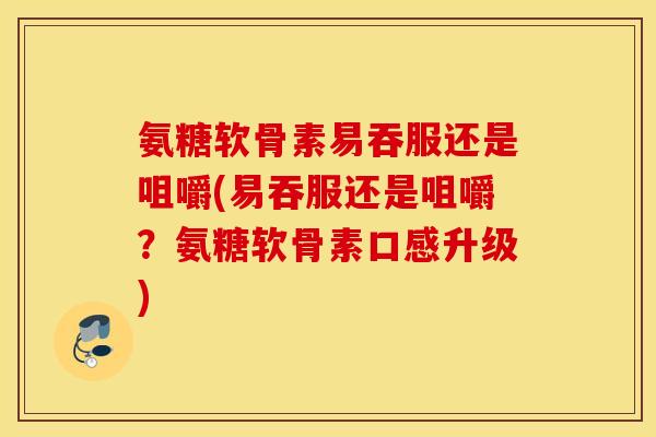 氨糖软骨素易吞服还是咀嚼(易吞服还是咀嚼？氨糖软骨素口感升级)