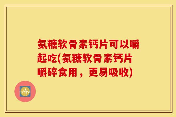 氨糖软骨素钙片可以嚼起吃(氨糖软骨素钙片嚼碎食用，更易吸收)