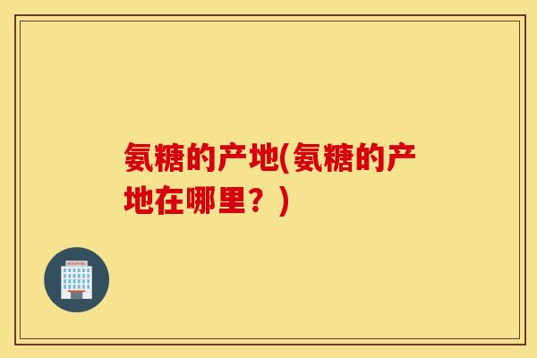 氨糖的产地(氨糖的产地在哪里?) 氨糖的产地(氨糖的产地在哪里?)