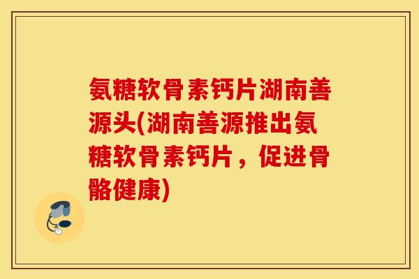 氨糖软骨素钙片湖南善源头(湖南善源推出氨糖软骨素钙片,促进骨骼健康) 氨糖软骨素钙片湖南善源头(湖南善源推出氨糖软骨素钙片,促进骨骼健康)