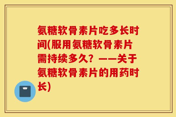氨糖软骨素片吃多长时间(服用氨糖软骨素片需持续多久？——关于氨糖软骨素片的用药时长)