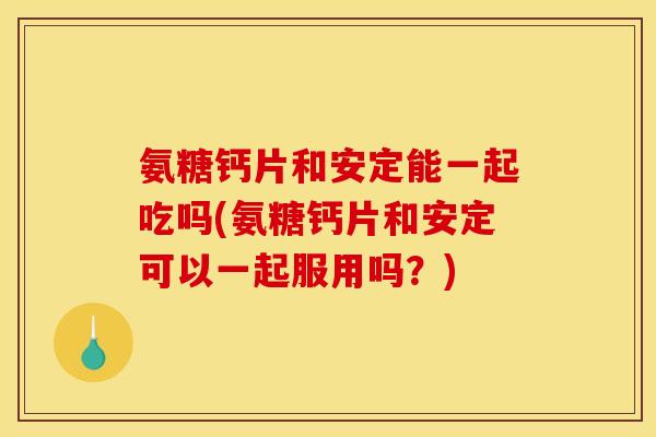 氨糖钙片和安定能一起吃吗(氨糖钙片和安定可以一起服用吗？)