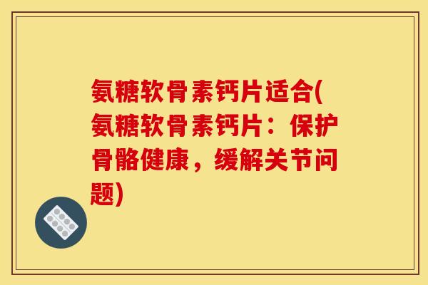 氨糖软骨素钙片适合(氨糖软骨素钙片：保护骨骼健康，缓解关节问题)