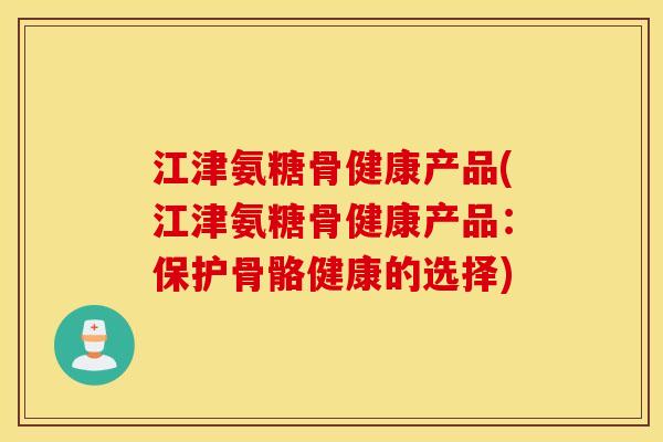 江津氨糖骨健康产品(江津氨糖骨健康产品：保护骨骼健康的选择)