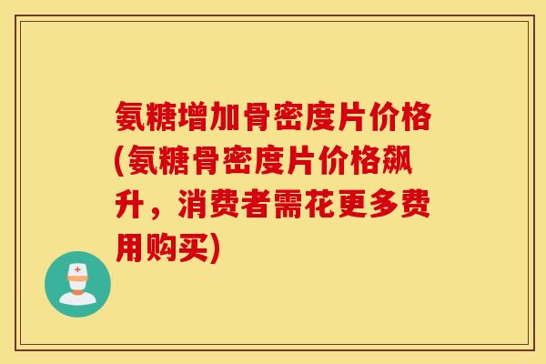 氨糖增加骨密度片价格(氨糖骨密度片价格飙升，消费者需花更多费用购买)