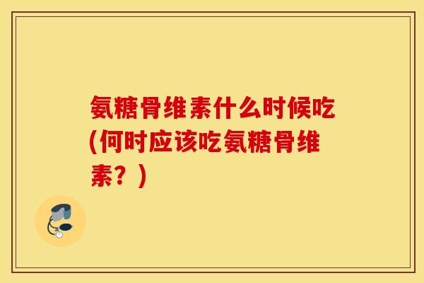 氨糖骨维素什么时候吃(何时应该吃氨糖骨维素？)