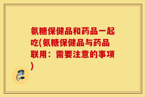 氨糖保健品和药品一起吃(氨糖保健品与药品联用：需要注意的事项)