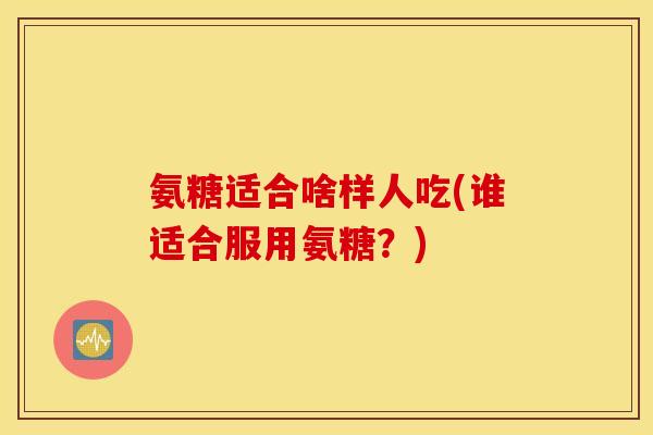 氨糖适合啥样人吃(谁适合服用氨糖?) 氨糖适合啥样人吃(谁适合服用氨糖?)