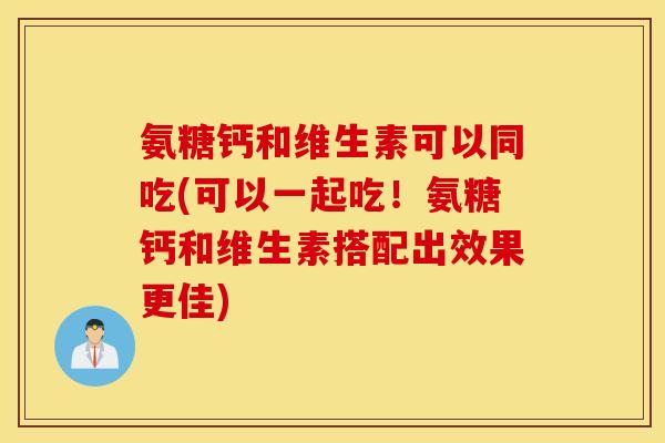 氨糖钙和维生素可以同吃(可以一起吃！氨糖钙和维生素搭配出效果更佳)