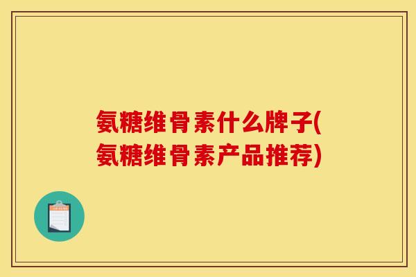 氨糖维骨素什么牌子(氨糖维骨素产品推荐) 氨糖维骨素什么牌子(氨糖维骨素产品推荐)