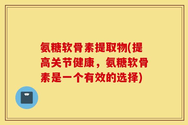 氨糖软骨素提取物(提高关节健康，氨糖软骨素是一个有效的选择)