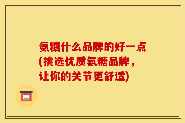 氨糖什么品牌的好一点(挑选优质氨糖品牌，让你的关节更舒适)