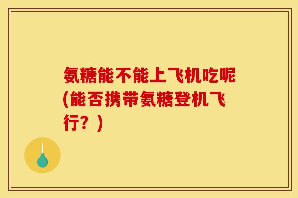 氨糖能不能上飞机吃呢(能否携带氨糖登机飞行？)
