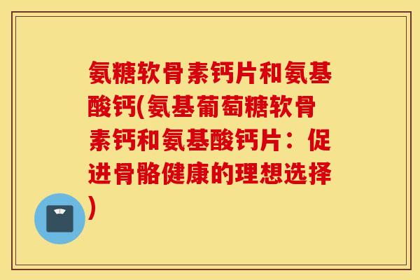 氨糖软骨素钙片和氨基酸钙(氨基葡萄糖软骨素钙和氨基酸钙片：促进骨骼健康的理想选择)
