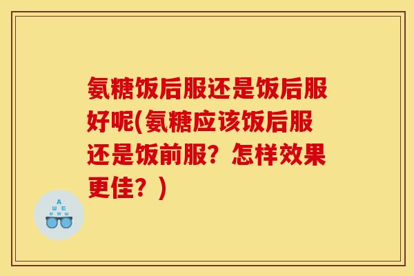 氨糖饭后服还是饭后服好呢(氨糖应该饭后服还是饭前服？怎样效果更佳？)