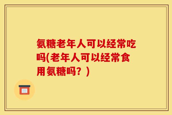 氨糖老年人可以经常吃吗(老年人可以经常食用氨糖吗？)