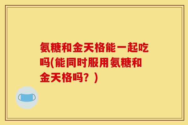 氨糖和金天格能一起吃吗(能同时服用氨糖和金天格吗？)