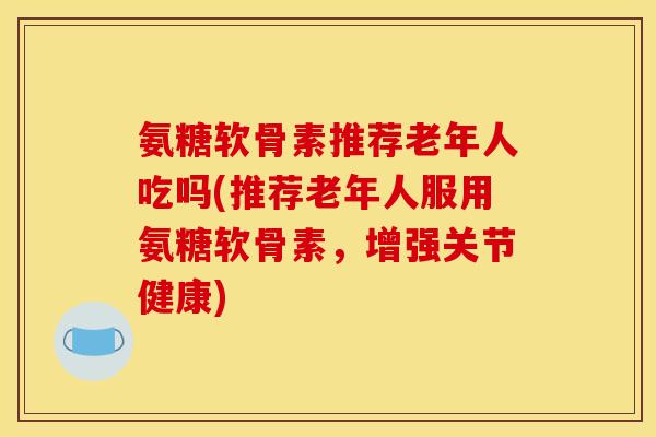 氨糖软骨素推荐老年人吃吗(推荐老年人服用氨糖软骨素，增强关节健康)
