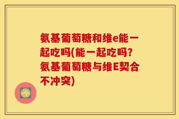 氨基葡萄糖和维e能一起吃吗(能一起吃吗？氨基葡萄糖与维E契合不冲突)