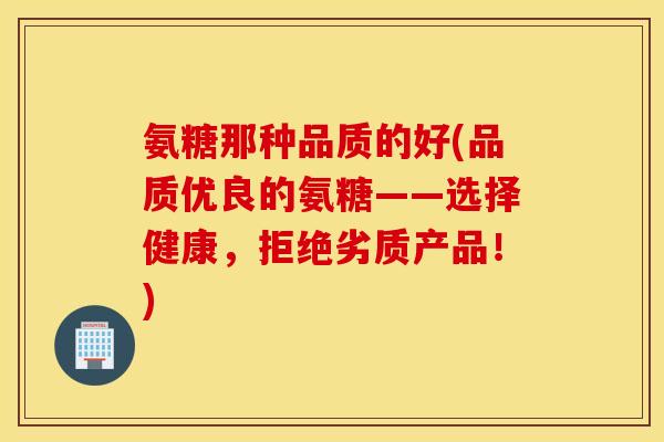 氨糖那种品质的好(品质优良的氨糖——选择健康，拒绝劣质产品！)