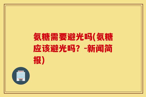 氨糖需要避光吗(氨糖应该避光吗？-新闻简报)